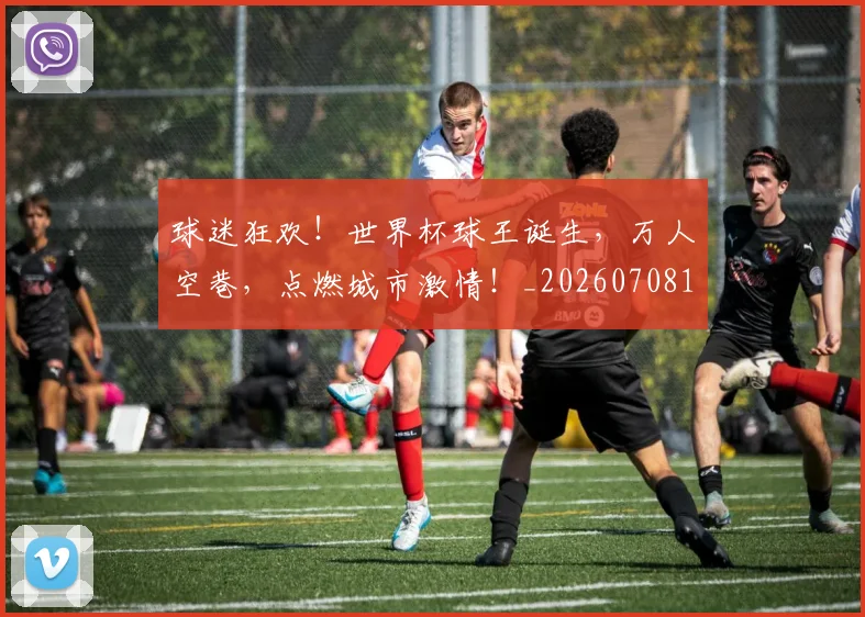 球迷狂欢!世界杯球王诞生,万人空巷,点燃城市激情!_20260708192405