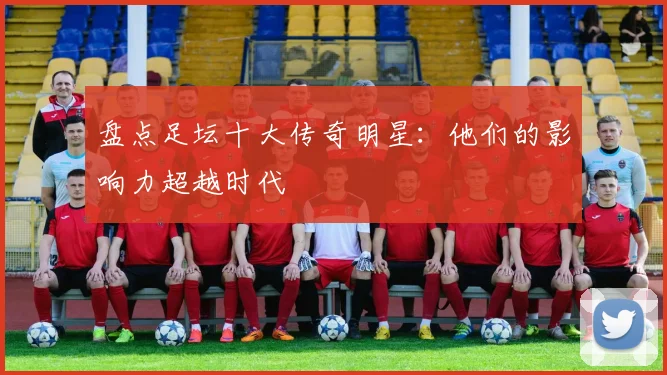 盘点足坛十大传奇明星：他们的影响力超越时代