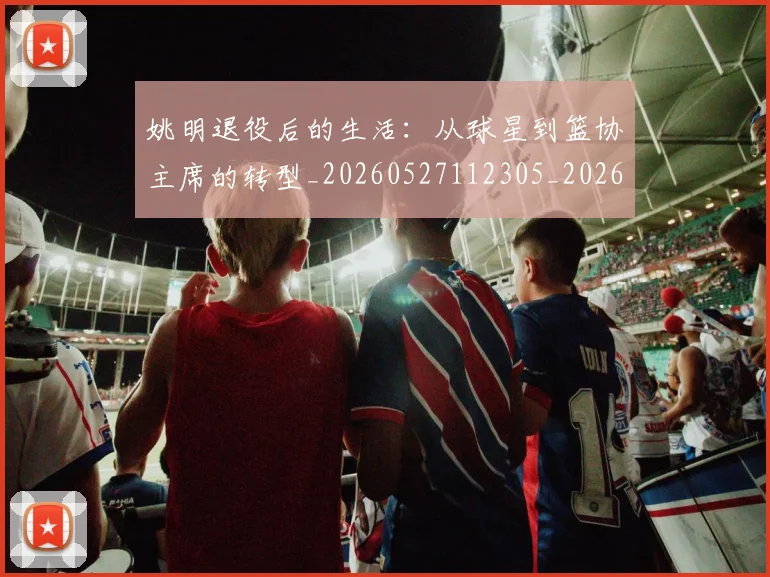 姚明退役后的生活：从球星到篮协主席的转型_20260527112305_20260703233128