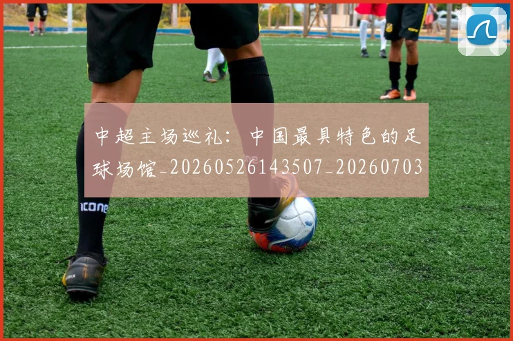 中超主场巡礼：中国最具特色的足球场馆_20260526143507_20260703203539_20260716184413