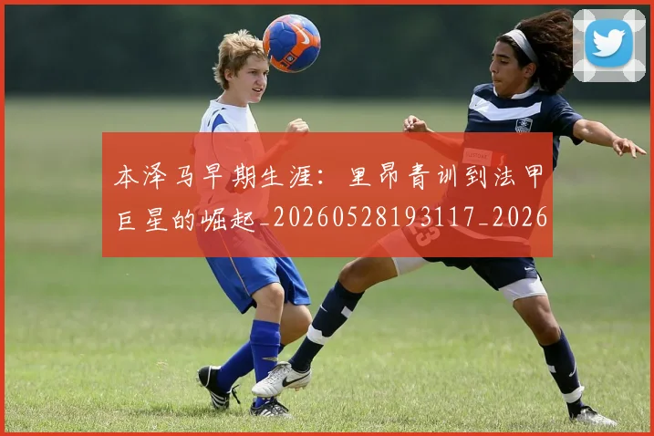本泽马早期生涯：里昂青训到法甲巨星的崛起_20260528193117_20260707021854_20260731174355