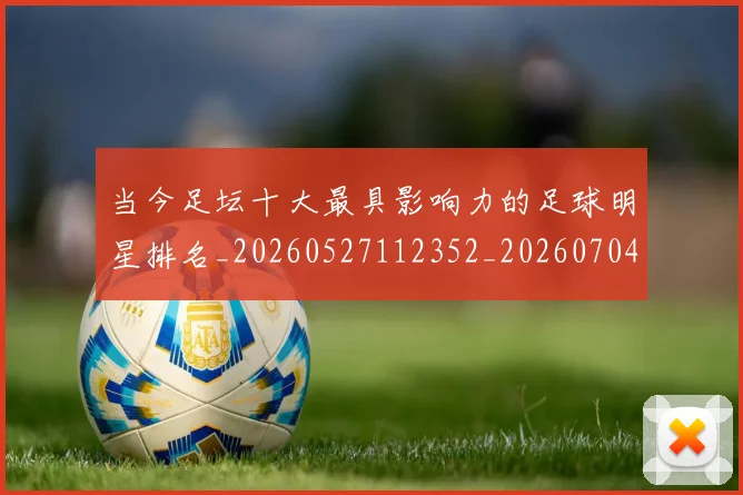 当今足坛十大最具影响力的足球明星排名_20260527112352_20260704171942