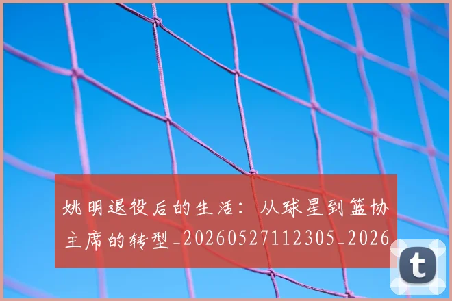 姚明退役后的生活:从球星到篮协主席的转型_20260527112305_20260703233128