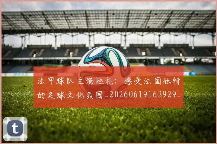 法甲球队主场巡礼：感受法国独特的足球文化氛围_20260619163929_20260707153617