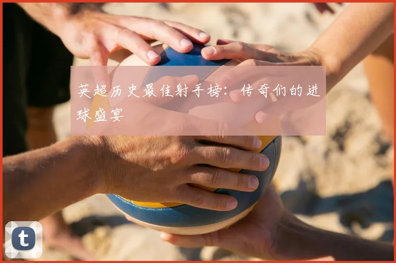 英超历史最佳射手榜:传奇们的进球盛宴