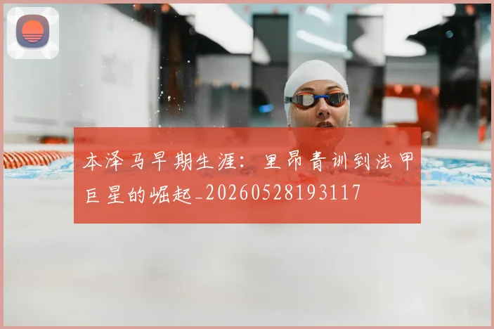 本泽马早期生涯：里昂青训到法甲巨星的崛起_20260528193117