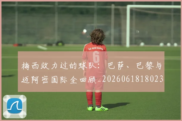 梅西效力过的球队:巴萨、巴黎与迈阿密国际全回顾_20260618180235_20260707144547