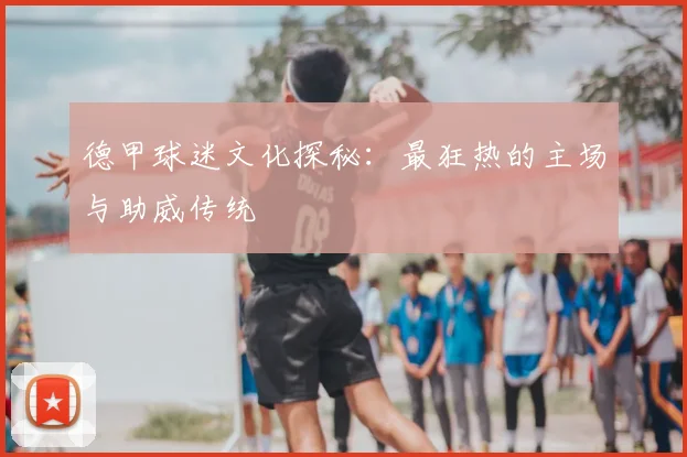 德甲球迷文化探秘：最狂热的主场与助威传统