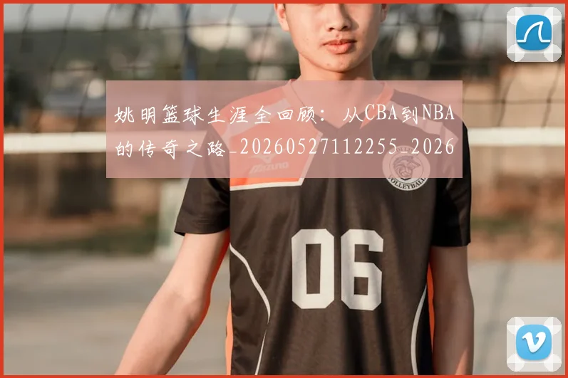 姚明篮球生涯全回顾:从CBA到NBA的传奇之路_20260527112255_20260703232925