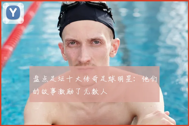 盘点足坛十大传奇足球明星:他们的故事激励了无数人