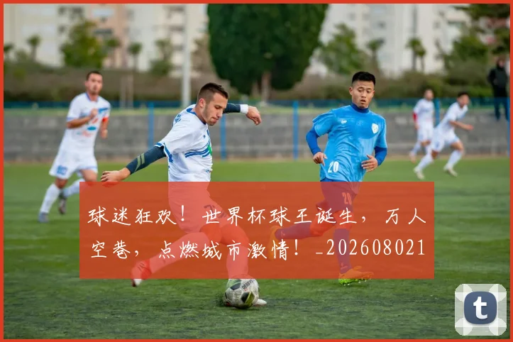 球迷狂欢!世界杯球王诞生,万人空巷,点燃城市激情!_20260802161249