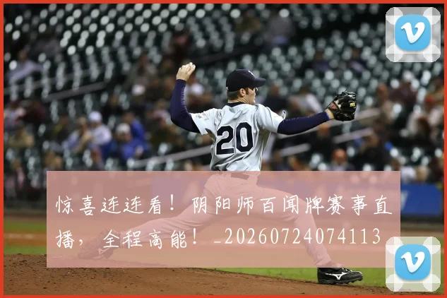 惊喜连连看！阴阳师百闻牌赛事直播，全程高能！_20260724074113