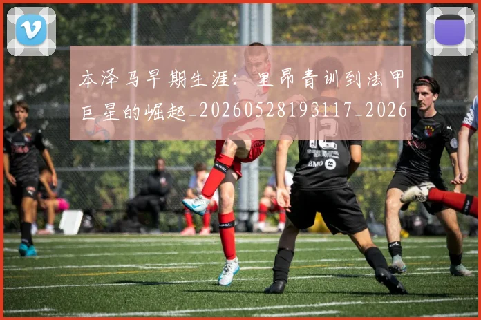 本泽马早期生涯:里昂青训到法甲巨星的崛起_20260528193117_20260707021854_20260731174355