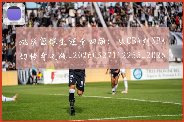 姚明篮球生涯全回顾:从CBA到NBA的传奇之路_20260527112255_20260703232925