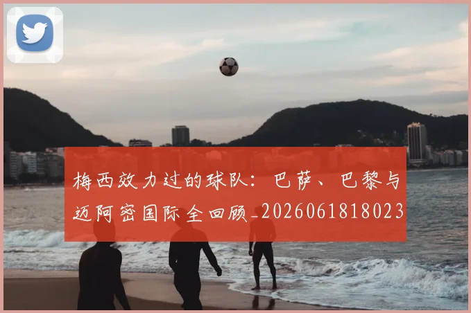 梅西效力过的球队:巴萨、巴黎与迈阿密国际全回顾_20260618180235_20260707144547