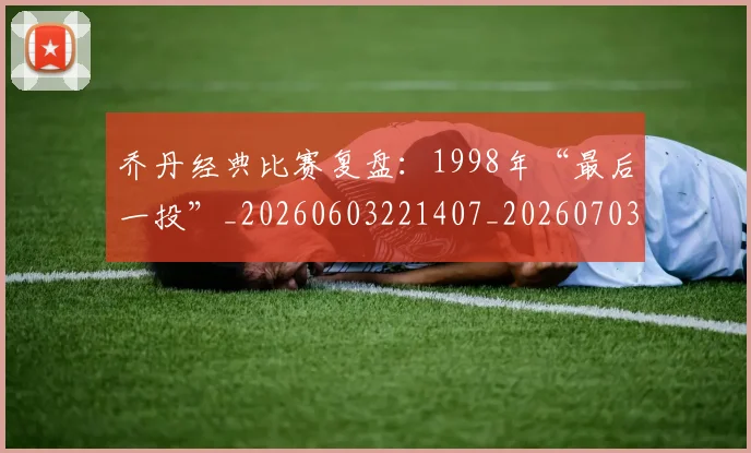 乔丹经典比赛复盘:1998年“最后一投”_20260603221407_20260703210613