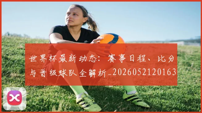 世界杯最新动态：赛事日程、比分与晋级球队全解析_20260521201630_20260715191508