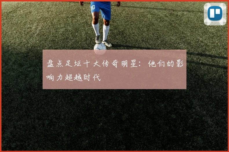 盘点足坛十大传奇明星:他们的影响力超越时代