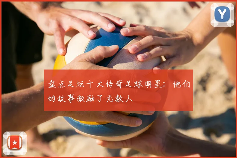 盘点足坛十大传奇足球明星：他们的故事激励了无数人