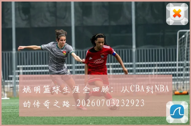 姚明篮球生涯全回顾：从CBA到NBA的传奇之路_20260703232923