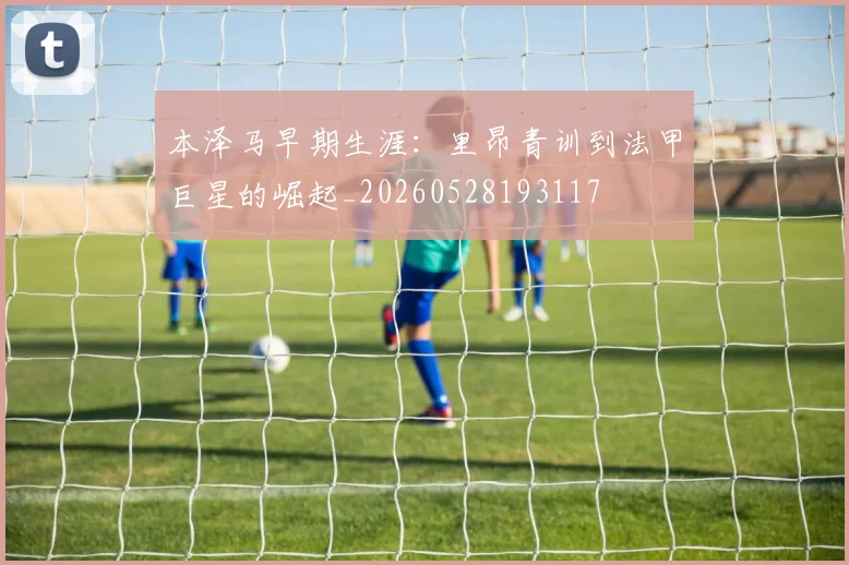 本泽马早期生涯:里昂青训到法甲巨星的崛起_20260528193117